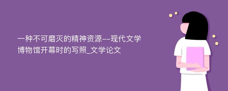 一种不可磨灭的精神资源--现代文学博物馆开幕时的写照_文学论文