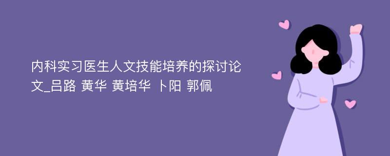 内科实习医生人文技能培养的探讨论文_吕路 黄华 黄培华 卜阳 郭佩 