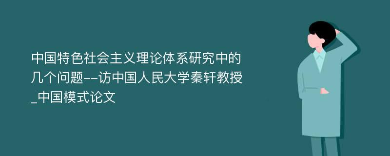 中国特色社会主义理论体系研究中的几个问题--访中国人民大学秦轩教授_中国模式论文