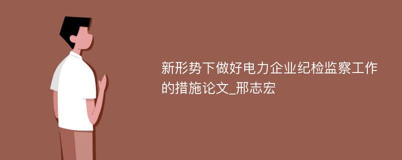 新形势下做好电力企业纪检监察工作的措施论文_邢志宏