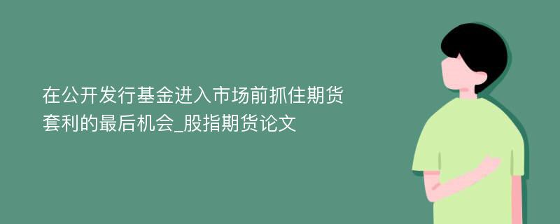 在公开发行基金进入市场前抓住期货套利的最后机会_股指期货论文