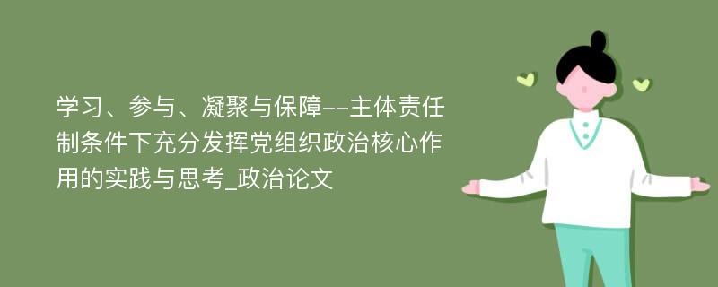 学习、参与、凝聚与保障--主体责任制条件下充分发挥党组织政治核心作用的实践与思考_政治论文