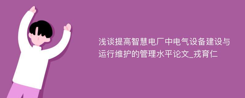 浅谈提高智慧电厂中电气设备建设与运行维护的管理水平论文_戎育仁