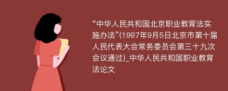 “中华人民共和国北京职业教育法实施办法”(1997年9月5日北京市第十届人民代表大会常务委员会第三十九次会议通过)_中华人民共和国职业教育法论文