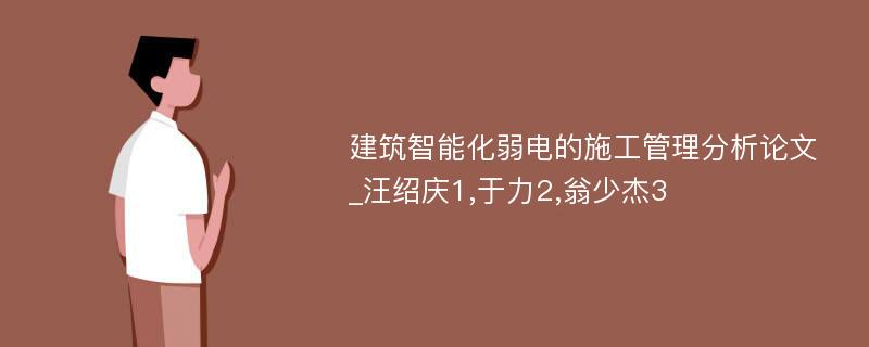 建筑智能化弱电的施工管理分析论文_汪绍庆1,于力2,翁少杰3