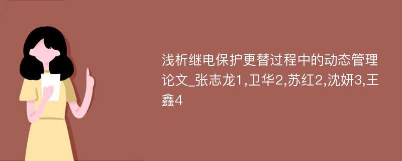 浅析继电保护更替过程中的动态管理论文_张志龙1,卫华2,苏红2,沈妍3,王鑫4