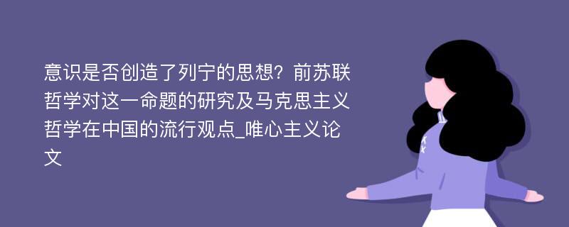 意识是否创造了列宁的思想？前苏联哲学对这一命题的研究及马克思主义哲学在中国的流行观点_唯心主义论文