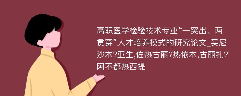 高职医学检验技术专业“一突出、两贯穿”人才培养模式的研究论文_买尼沙木?亚生,佐热古丽?热依木,古丽扎?阿不都热西提