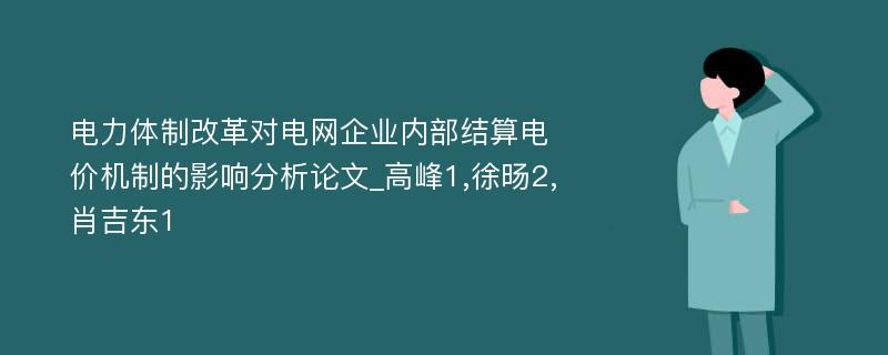 电力体制改革对电网企业内部结算电价机制的影响分析论文_高峰1,徐旸2,肖吉东1