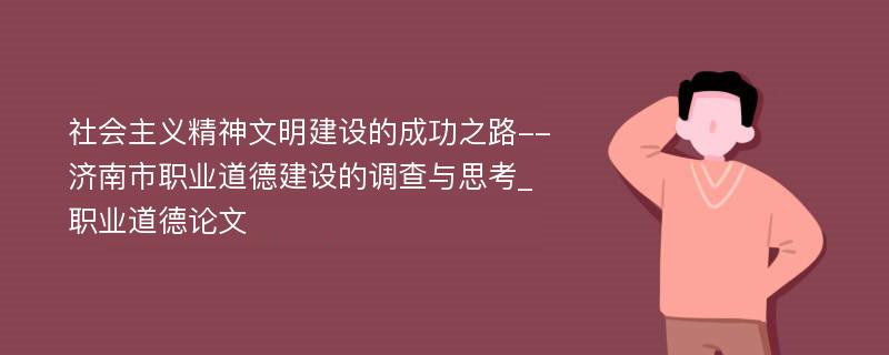 社会主义精神文明建设的成功之路--济南市职业道德建设的调查与思考_职业道德论文