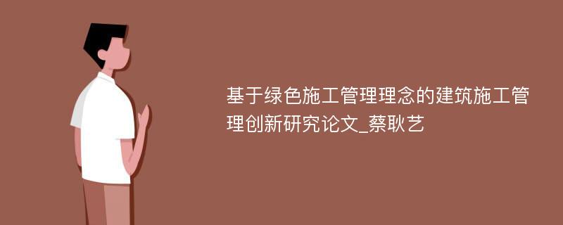 基于绿色施工管理理念的建筑施工管理创新研究论文_蔡耿艺