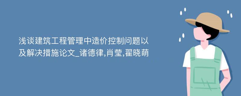 浅谈建筑工程管理中造价控制问题以及解决措施论文_诸德律,肖莹,翟晓萌