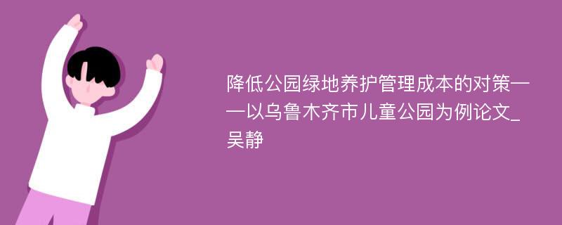 降低公园绿地养护管理成本的对策——以乌鲁木齐市儿童公园为例论文_吴静