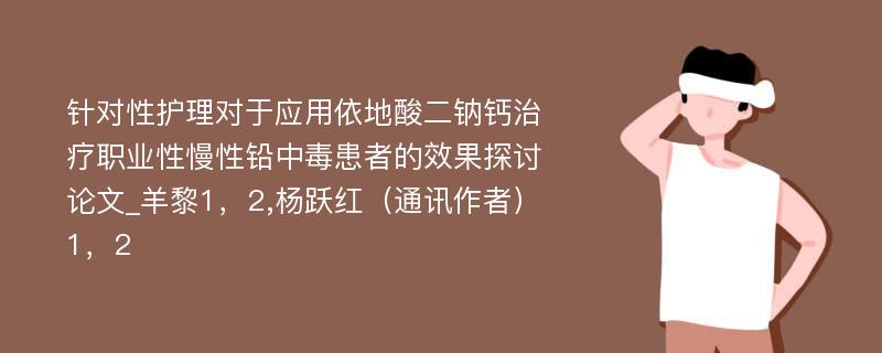 针对性护理对于应用依地酸二钠钙治疗职业性慢性铅中毒患者的效果探讨论文_羊黎1，2,杨跃红（通讯作者）1，2