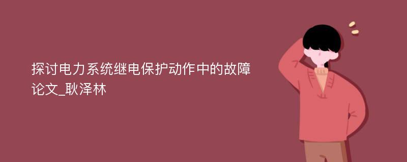 探讨电力系统继电保护动作中的故障论文_耿泽林