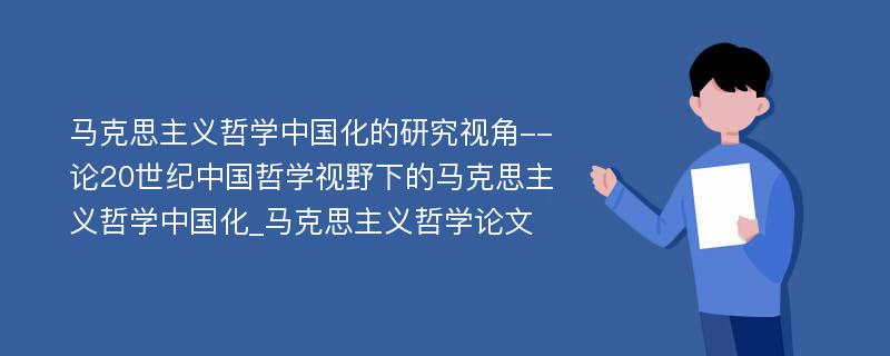 马克思主义哲学中国化的研究视角--论20世纪中国哲学视野下的马克思主义哲学中国化_马克思主义哲学论文