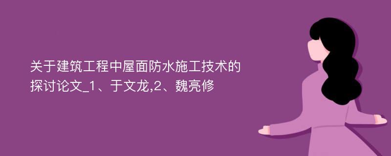 关于建筑工程中屋面防水施工技术的探讨论文_1、于文龙,2、魏亮修