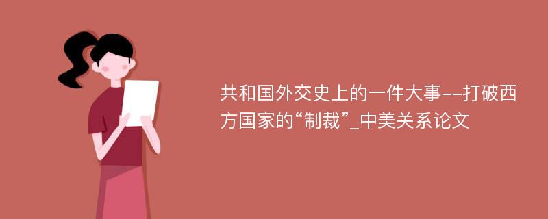 共和国外交史上的一件大事--打破西方国家的“制裁”_中美关系论文