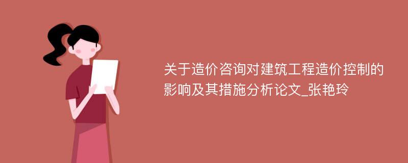 关于造价咨询对建筑工程造价控制的影响及其措施分析论文_张艳玲