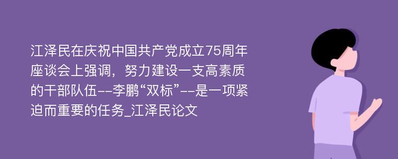 江泽民在庆祝中国共产党成立75周年座谈会上强调，努力建设一支高素质的干部队伍--李鹏“双标”--是一项紧迫而重要的任务_江泽民论文