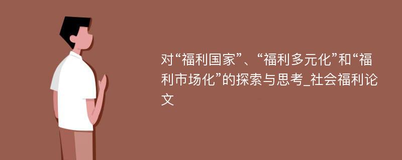 对“福利国家”、“福利多元化”和“福利市场化”的探索与思考_社会福利论文