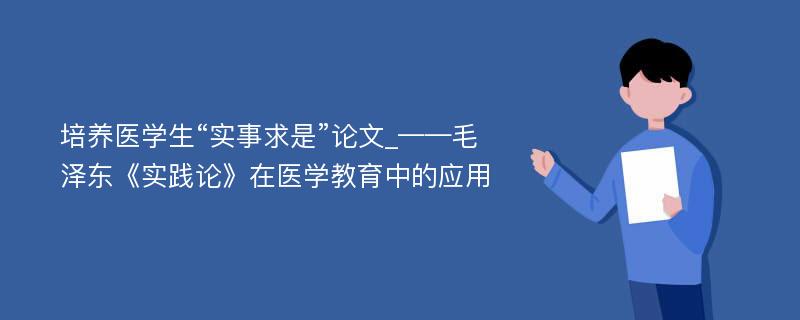 培养医学生“实事求是”论文_——毛泽东《实践论》在医学教育中的应用