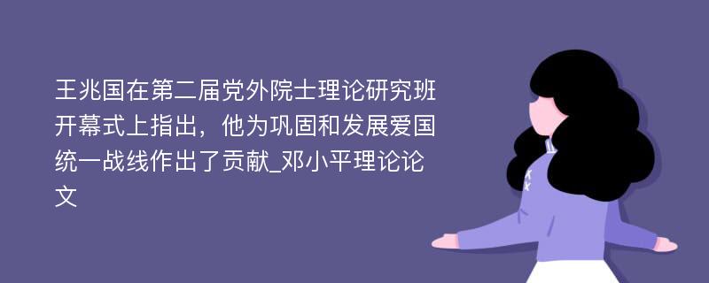 王兆国在第二届党外院士理论研究班开幕式上指出，他为巩固和发展爱国统一战线作出了贡献_邓小平理论论文