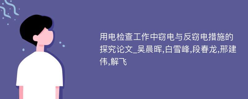 用电检查工作中窃电与反窃电措施的探究论文_吴晨晖,白雪峰,段春龙,邢建伟,解飞