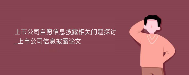 上市公司自愿信息披露相关问题探讨_上市公司信息披露论文