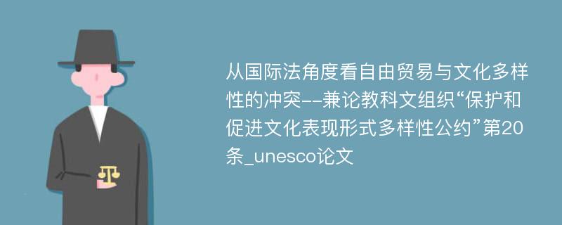 从国际法角度看自由贸易与文化多样性的冲突--兼论教科文组织“保护和促进文化表现形式多样性公约”第20条_unesco论文