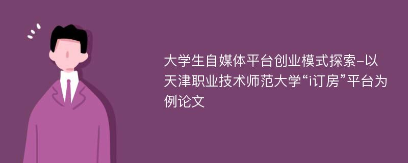 大学生自媒体平台创业模式探索-以天津职业技术师范大学“i订房”平台为例论文