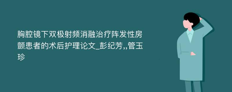 胸腔镜下双极射频消融治疗阵发性房颤患者的术后护理论文_彭纪芳,,管玉珍