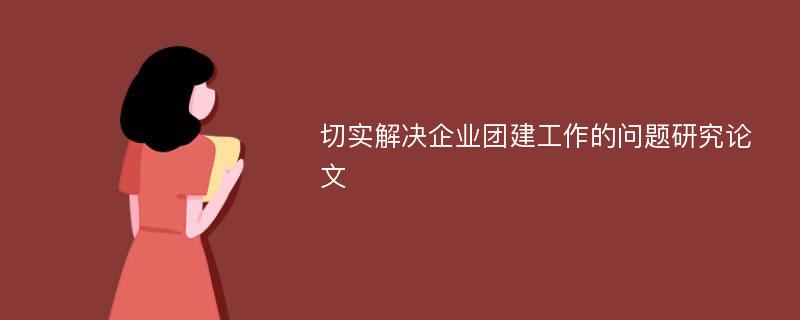 切实解决企业团建工作的问题研究论文