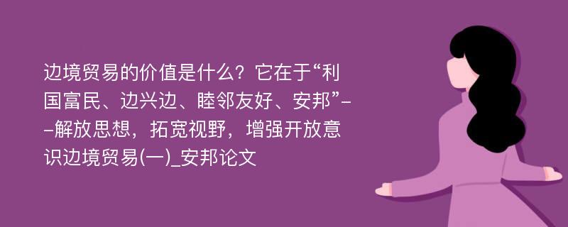 边境贸易的价值是什么？它在于“利国富民、边兴边、睦邻友好、安邦”--解放思想，拓宽视野，增强开放意识边境贸易(一)_安邦论文