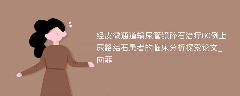 经皮微通道输尿管镜碎石治疗60例上尿路结石患者的临床分析探索论文_向菲