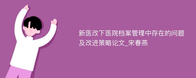 新医改下医院档案管理中存在的问题及改进策略论文_宋春燕