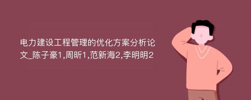 电力建设工程管理的优化方案分析论文_陈子豪1,周昕1,范新海2,李明明2