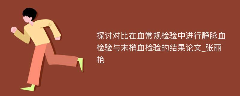 探讨对比在血常规检验中进行静脉血检验与末梢血检验的结果论文_张丽艳