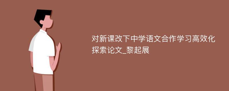 对新课改下中学语文合作学习高效化探索论文_黎起展