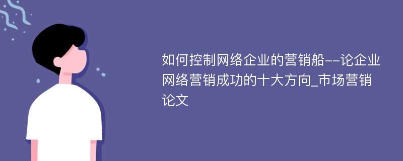 如何控制网络企业的营销船--论企业网络营销成功的十大方向_市场营销论文