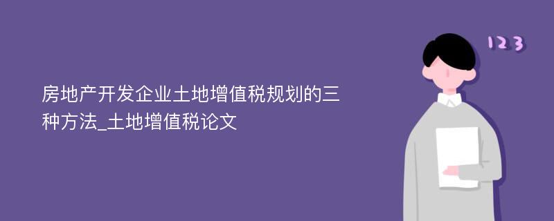 房地产开发企业土地增值税规划的三种方法_土地增值税论文