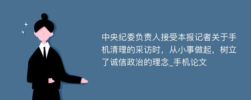 中央纪委负责人接受本报记者关于手机清理的采访时，从小事做起，树立了诚信政治的理念_手机论文