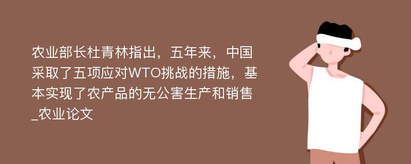 农业部长杜青林指出，五年来，中国采取了五项应对WTO挑战的措施，基本实现了农产品的无公害生产和销售_农业论文