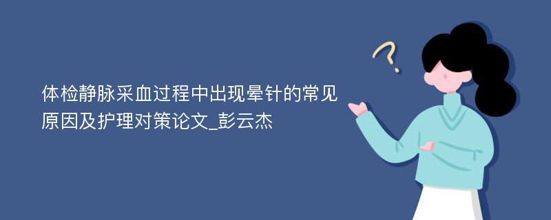 体检静脉采血过程中出现晕针的常见原因及护理对策论文_彭云杰