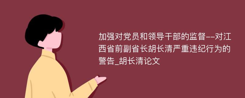 加强对党员和领导干部的监督--对江西省前副省长胡长清严重违纪行为的警告_胡长清论文