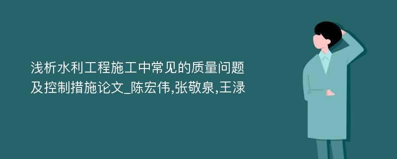 浅析水利工程施工中常见的质量问题及控制措施论文_陈宏伟,张敬泉,王渌