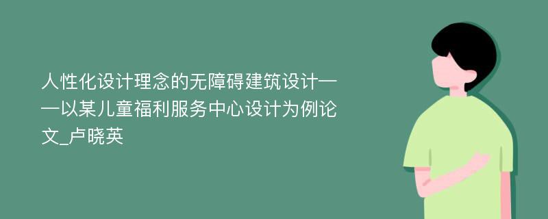 人性化设计理念的无障碍建筑设计——以某儿童福利服务中心设计为例论文_卢晓英