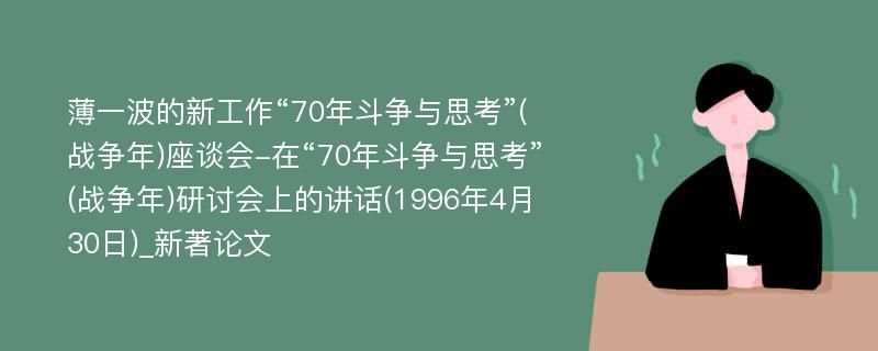 薄一波的新工作“70年斗争与思考”(战争年)座谈会-在“70年斗争与思考”(战争年)研讨会上的讲话(1996年4月30日)_新著论文