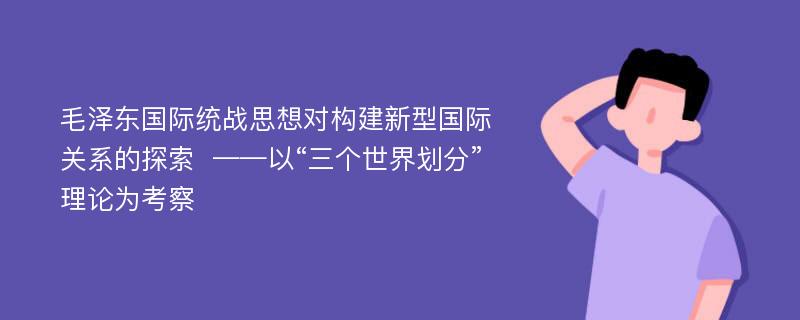 毛泽东国际统战思想对构建新型国际关系的探索  ——以“三个世界划分”理论为考察