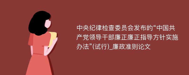 中央纪律检查委员会发布的“中国共产党领导干部廉正廉正指导方针实施办法”(试行)_廉政准则论文